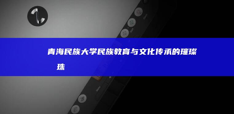 青海民族大学：民族教育与文化传承的璀璨明珠